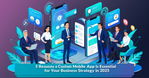 5 Reasons a Custom Mobile App is Essential for Your Business Strategy in 2025